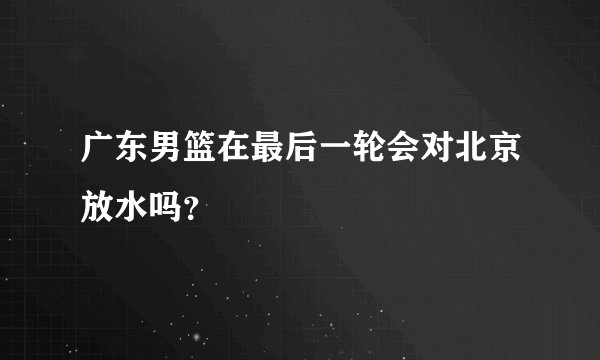 广东男篮在最后一轮会对北京放水吗？