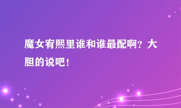魔女宥熙里谁和谁最配啊？大胆的说吧！