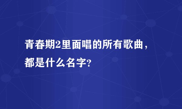 青春期2里面唱的所有歌曲，都是什么名字？