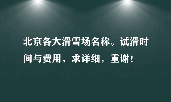 北京各大滑雪场名称。试滑时间与费用，求详细，重谢！