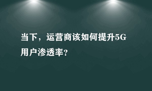 当下,运营商该如何提升5G用户渗透率?