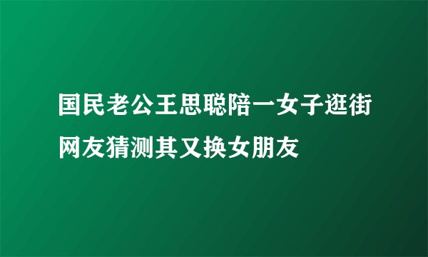 国民老公王思聪陪一女子逛街网友猜测其又换女朋友