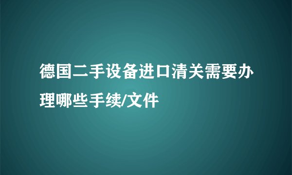 德国二手设备进口清关需要办理哪些手续/文件
