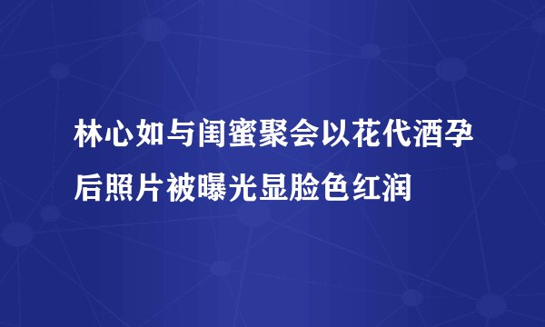 林心如与闺蜜聚会以花代酒孕后照片被曝光显脸色红润