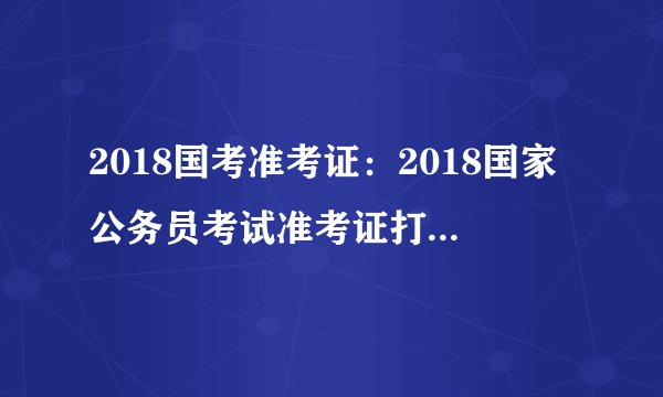 2018国考准考证：2018国家公务员考试准考证打印入口（广东考区）