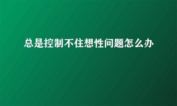 总是控制不住想性问题怎么办