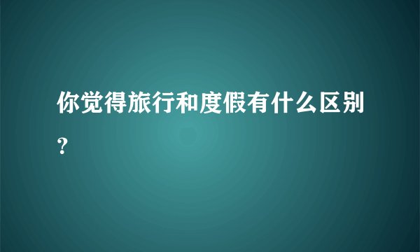 你觉得旅行和度假有什么区别？