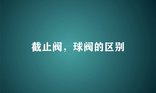 截止阀,球阀的区别