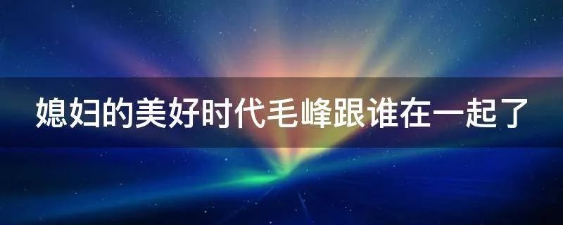 媳妇的美好时代毛峰跟谁在一起了