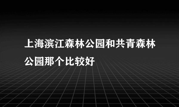 上海滨江森林公园和共青森林公园那个比较好