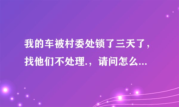 我的车被村委处锁了三天了,找他们不处理.,请问怎么办?该找谁处理