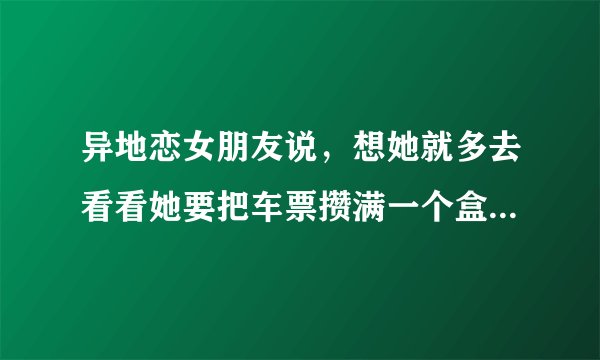 异地恋女朋友说，想她就多去看看她要把车票攒满一个盒子 我该怎么回