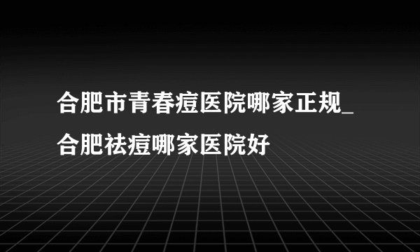 合肥市青春痘医院哪家正规_合肥祛痘哪家医院好