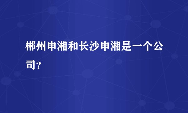 郴州申湘和长沙申湘是一个公司？