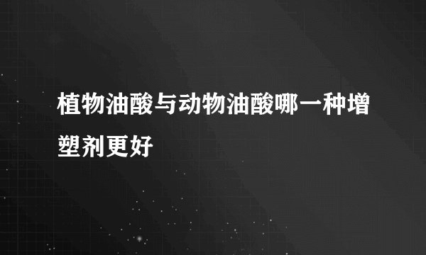 植物油酸与动物油酸哪一种增塑剂更好