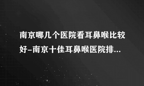 南京哪几个医院看耳鼻喉比较好-南京十佳耳鼻喉医院排名名单？