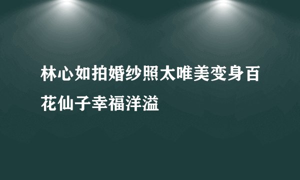 林心如拍婚纱照太唯美变身百花仙子幸福洋溢