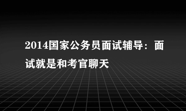 2014国家公务员面试辅导：面试就是和考官聊天
