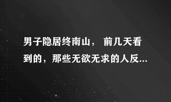 男子隐居终南山, 前几天看到的,那些无欲无求的人反而是一些大富大贵的人,因为得到的太多了反而会看淡