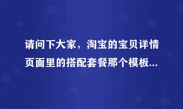 请问下大家,淘宝的宝贝详情页面里的搭配套餐那个模板是怎么放上去?