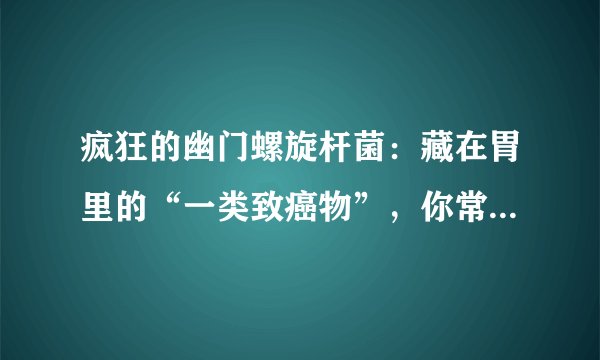 疯狂的幽门螺旋杆菌:藏在胃里的“一类致癌物”,你常做的3件事都有可能会感染上