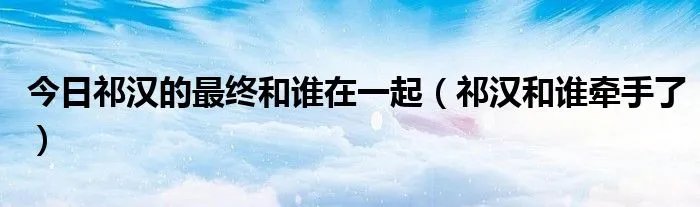 今日祁汉的最终和谁在一起（祁汉和谁牵手了）