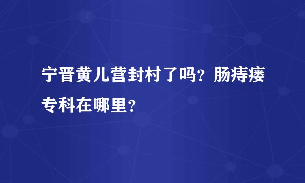 宁晋黄儿营封村了吗？肠痔瘘专科在哪里？