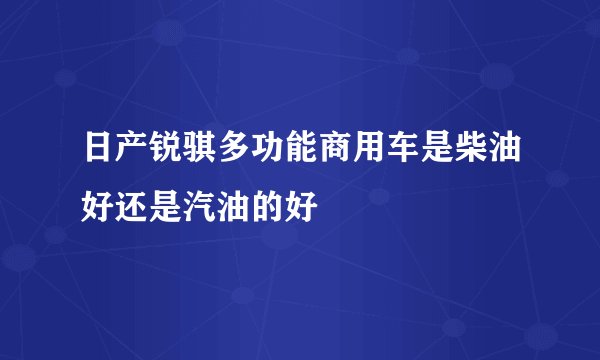 日产锐骐多功能商用车是柴油好还是汽油的好