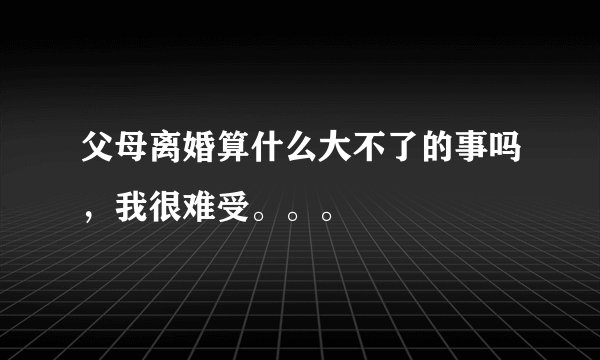 父母离婚算什么大不了的事吗，我很难受。。。