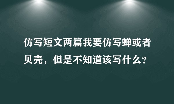 仿写短文两篇我要仿写蝉或者贝壳，但是不知道该写什么？