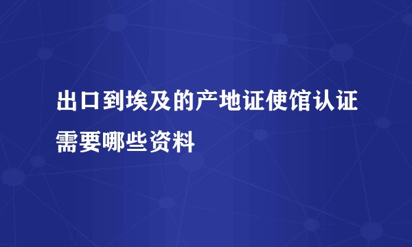 出口到埃及的产地证使馆认证需要哪些资料