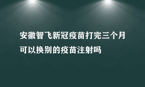 安徽智飞新冠疫苗打完三个月可以换别的疫苗注射吗