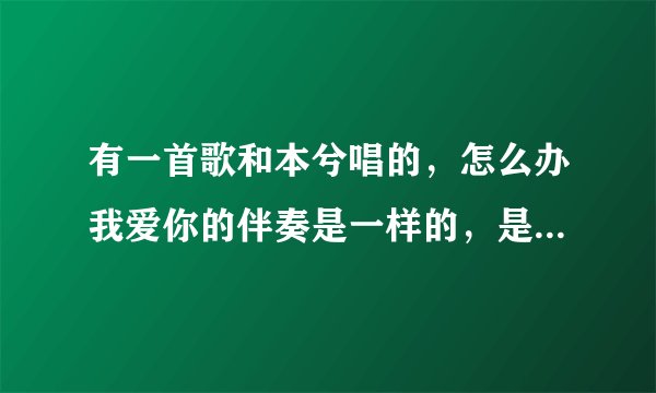 有一首歌和本兮唱的,怎么办我爱你的伴奏是一样的,是男女对唱的,开头就是女的喂…,男的接着说的?
