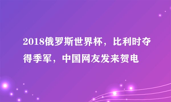 2018俄罗斯世界杯，比利时夺得季军，中国网友发来贺电