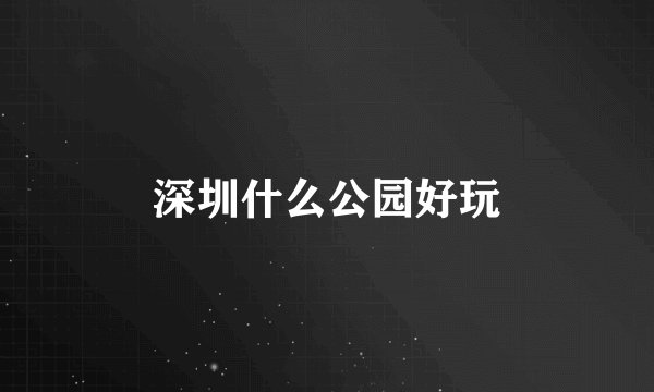 深圳什么公园好玩