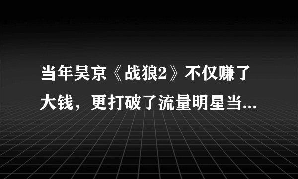 当年吴京《战狼2》不仅赚了大钱，更打破了流量明星当道的局面