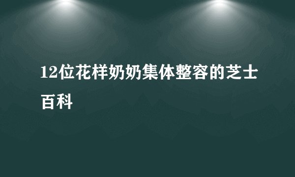 12位花样奶奶集体整容的芝士百科