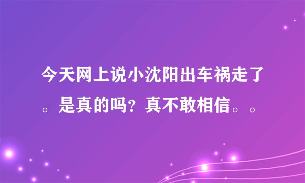 今天网上说小沈阳出车祸走了。是真的吗？真不敢相信。。
