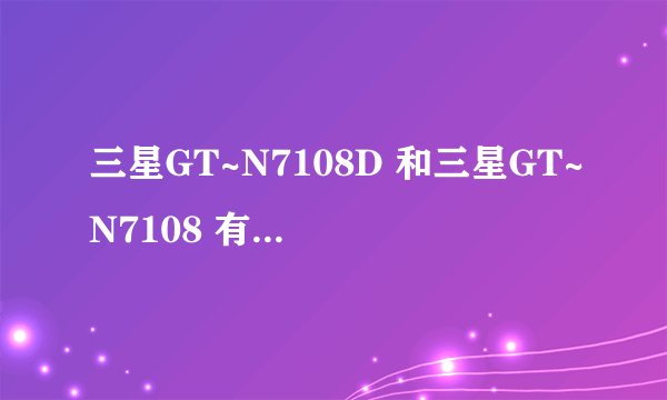 三星GT~N7108D 和三星GT~N7108 有什么不同处