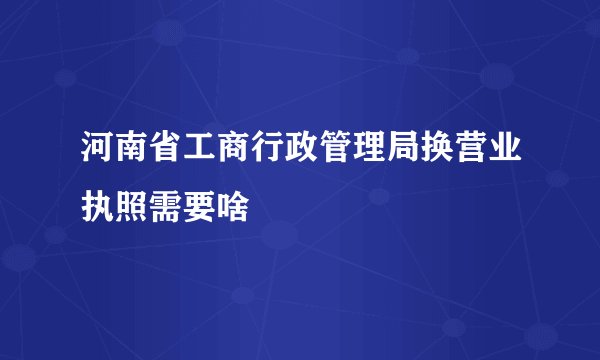 河南省工商行政管理局换营业执照需要啥