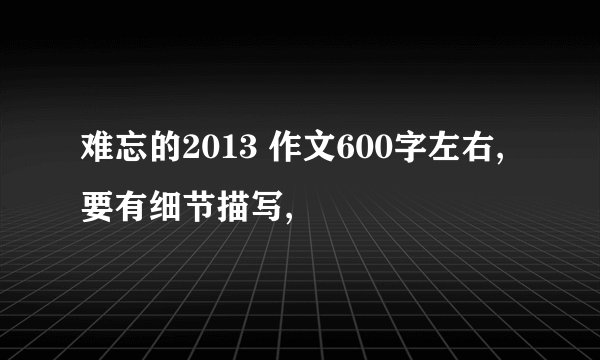 难忘的2013 作文600字左右,要有细节描写,