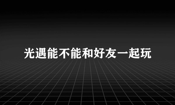 光遇能不能和好友一起玩