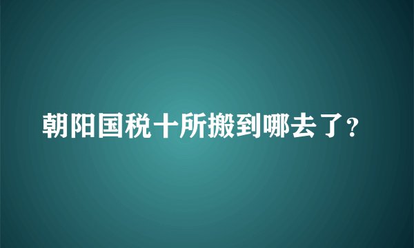 朝阳国税十所搬到哪去了？