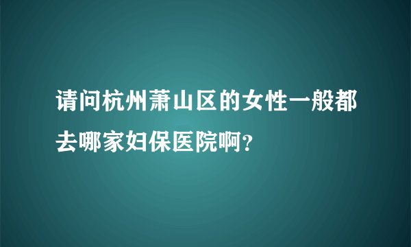 请问杭州萧山区的女性一般都去哪家妇保医院啊？