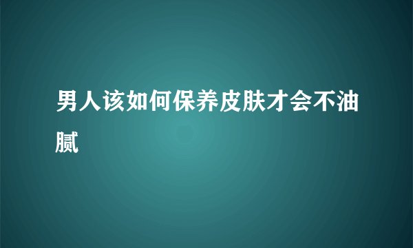 男人该如何保养皮肤才会不油腻