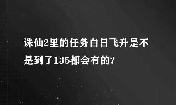 诛仙2里的任务白日飞升是不是到了135都会有的?