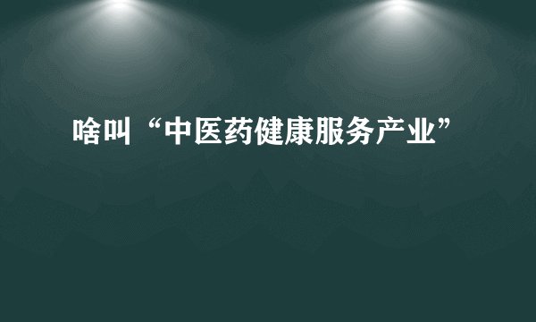 啥叫“中医药健康服务产业”
