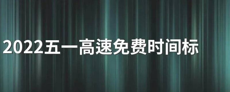 2022五一高速免费时间标准 五一提前上高速收费吗
