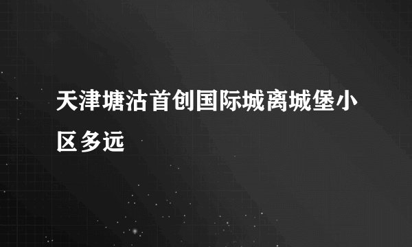 天津塘沽首创国际城离城堡小区多远