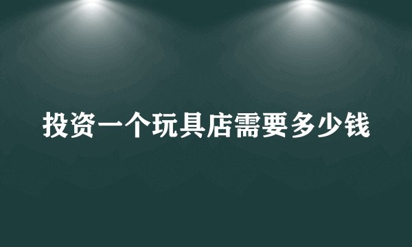 投资一个玩具店需要多少钱